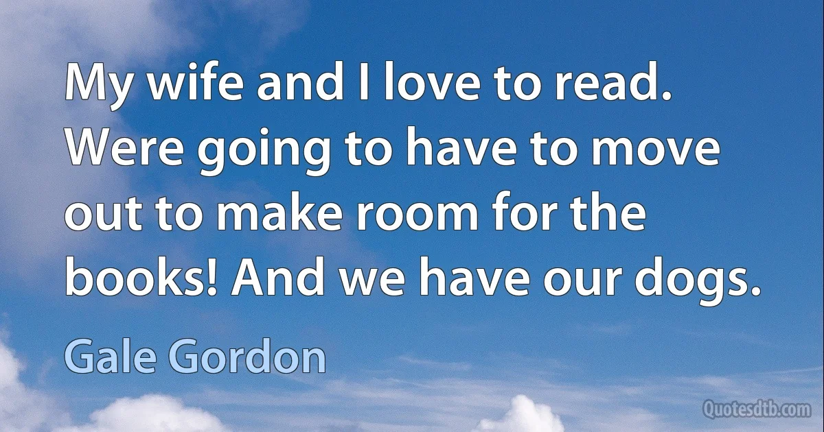 My wife and I love to read. Were going to have to move out to make room for the books! And we have our dogs. (Gale Gordon)