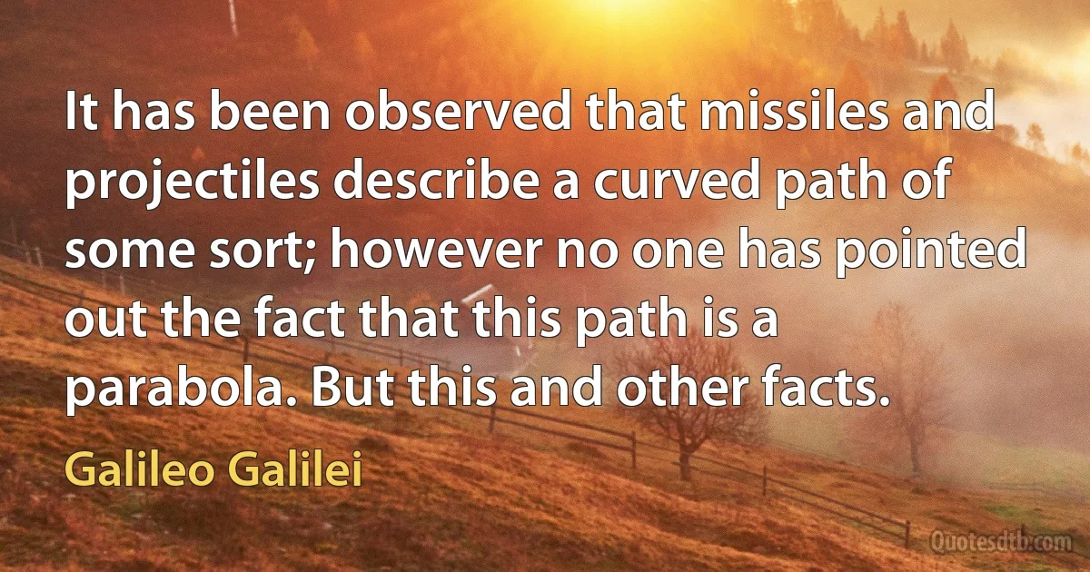 It has been observed that missiles and projectiles describe a curved path of some sort; however no one has pointed out the fact that this path is a parabola. But this and other facts. (Galileo Galilei)