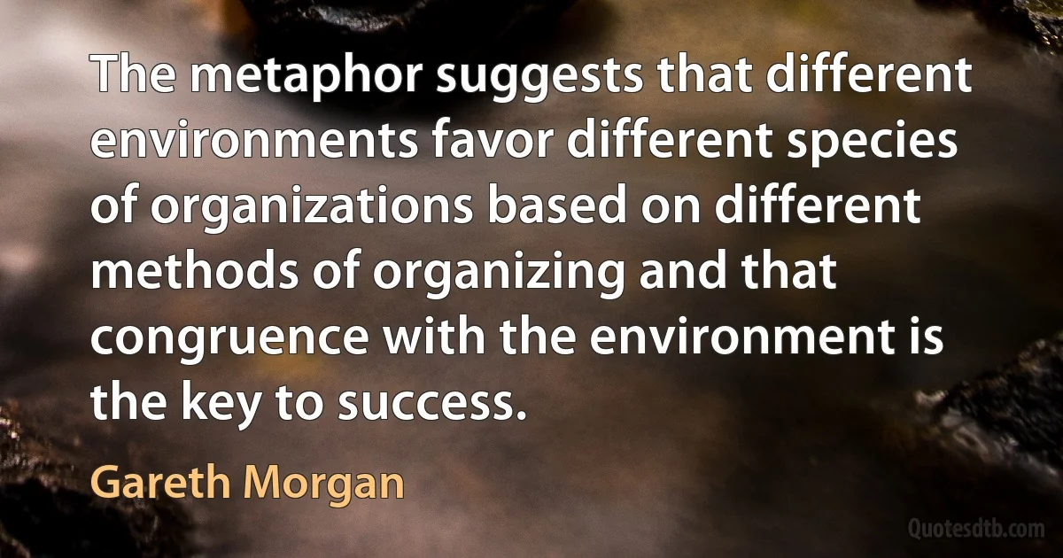 The metaphor suggests that different environments favor different species of organizations based on different methods of organizing and that congruence with the environment is the key to success. (Gareth Morgan)