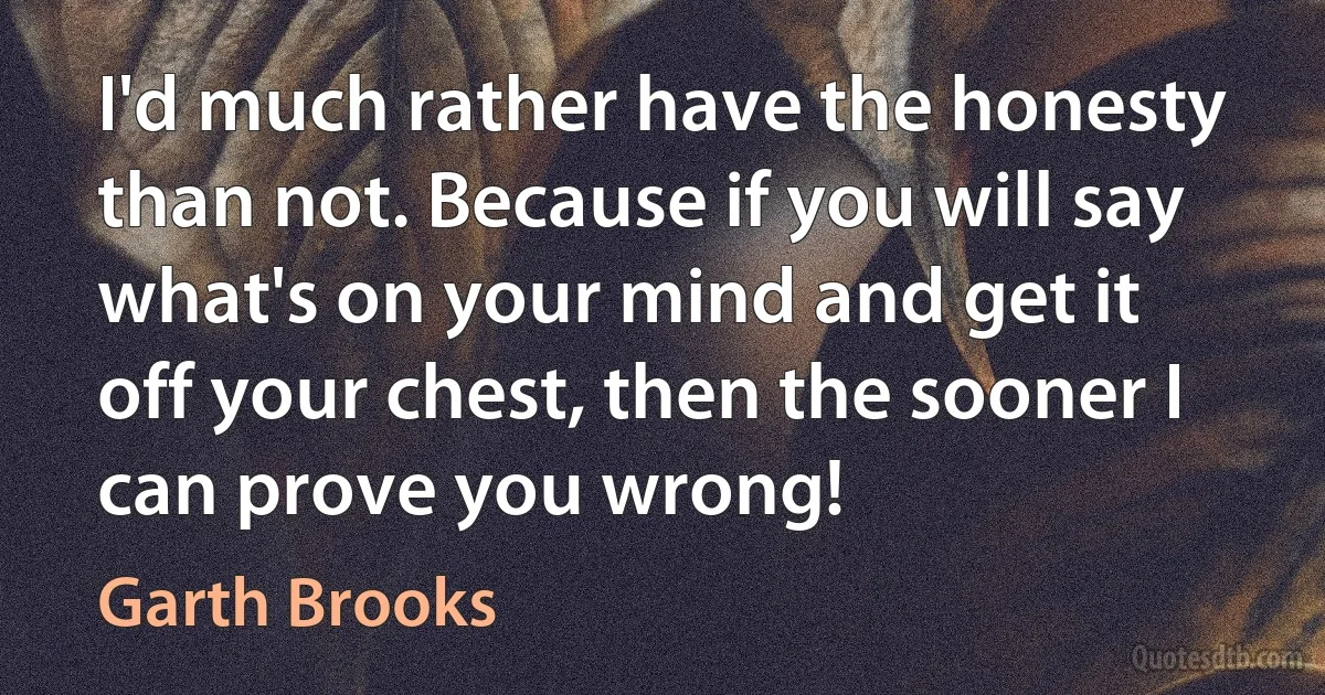 I'd much rather have the honesty than not. Because if you will say what's on your mind and get it off your chest, then the sooner I can prove you wrong! (Garth Brooks)