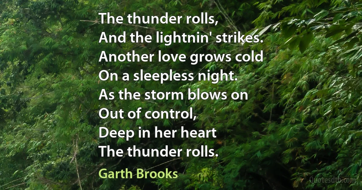 The thunder rolls,
And the lightnin' strikes.
Another love grows cold
On a sleepless night.
As the storm blows on
Out of control,
Deep in her heart
The thunder rolls. (Garth Brooks)