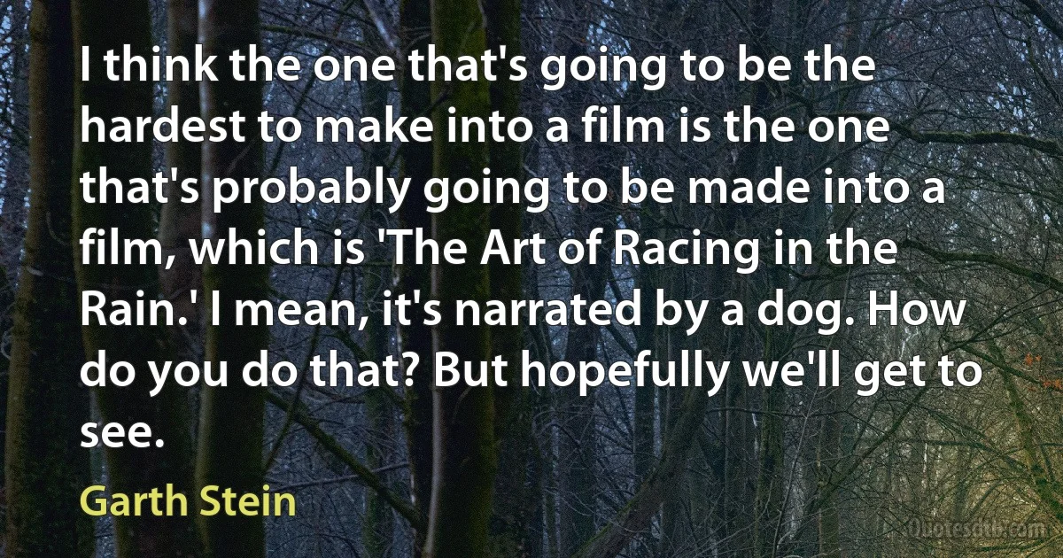 I think the one that's going to be the hardest to make into a film is the one that's probably going to be made into a film, which is 'The Art of Racing in the Rain.' I mean, it's narrated by a dog. How do you do that? But hopefully we'll get to see. (Garth Stein)