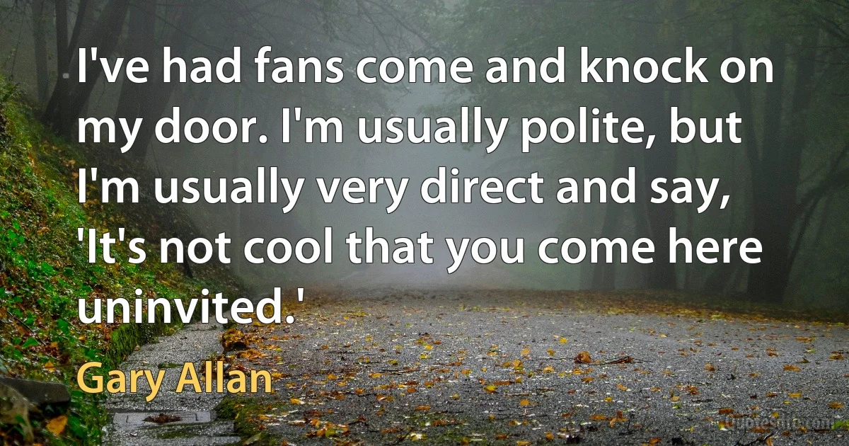 I've had fans come and knock on my door. I'm usually polite, but I'm usually very direct and say, 'It's not cool that you come here uninvited.' (Gary Allan)