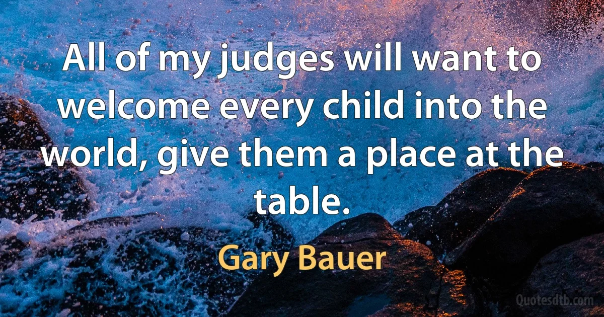 All of my judges will want to welcome every child into the world, give them a place at the table. (Gary Bauer)