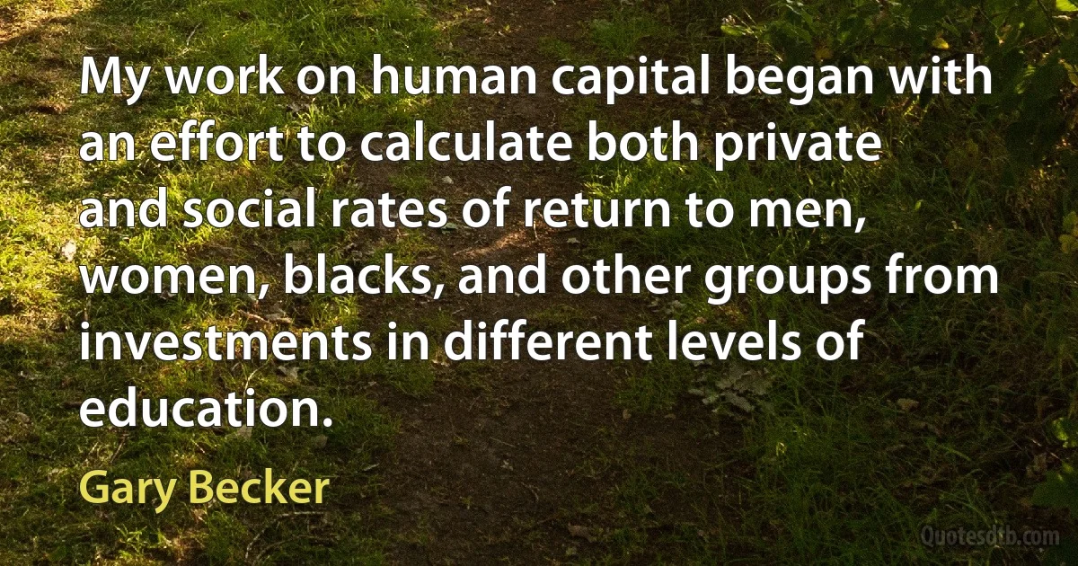 My work on human capital began with an effort to calculate both private and social rates of return to men, women, blacks, and other groups from investments in different levels of education. (Gary Becker)