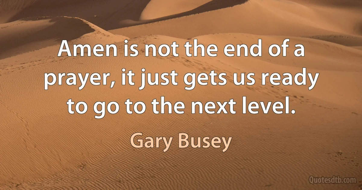 Amen is not the end of a prayer, it just gets us ready to go to the next level. (Gary Busey)