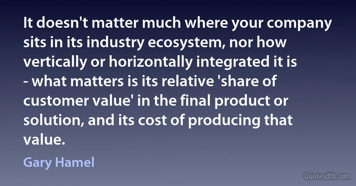 It doesn't matter much where your company sits in its industry ecosystem, nor how vertically or horizontally integrated it is - what matters is its relative 'share of customer value' in the final product or solution, and its cost of producing that value. (Gary Hamel)