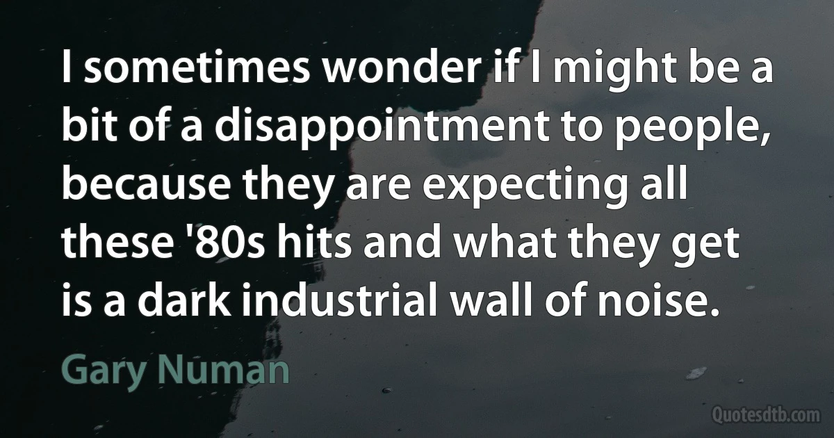 I sometimes wonder if I might be a bit of a disappointment to people, because they are expecting all these '80s hits and what they get is a dark industrial wall of noise. (Gary Numan)