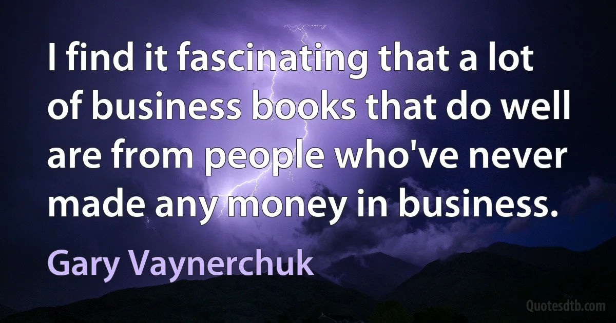 I find it fascinating that a lot of business books that do well are from people who've never made any money in business. (Gary Vaynerchuk)