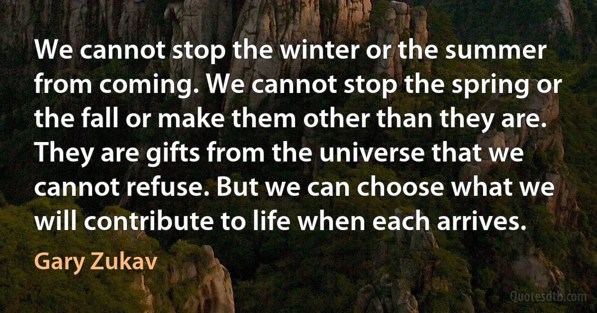 We cannot stop the winter or the summer from coming. We cannot stop the spring or the fall or make them other than they are. They are gifts from the universe that we cannot refuse. But we can choose what we will contribute to life when each arrives. (Gary Zukav)