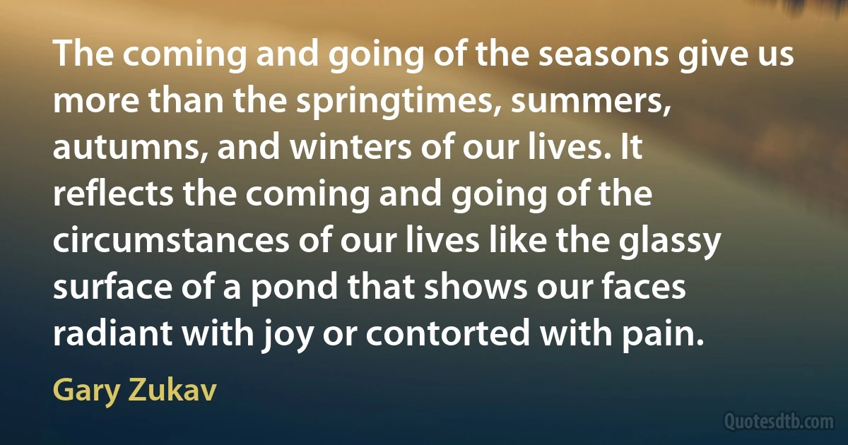 The coming and going of the seasons give us more than the springtimes, summers, autumns, and winters of our lives. It reflects the coming and going of the circumstances of our lives like the glassy surface of a pond that shows our faces radiant with joy or contorted with pain. (Gary Zukav)