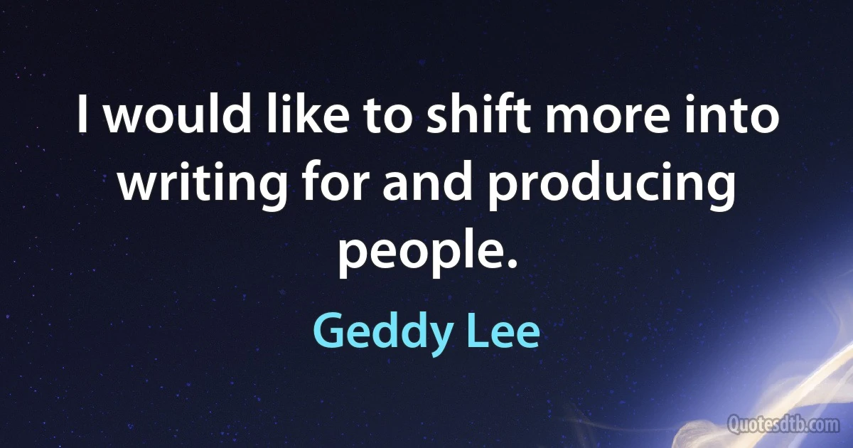 I would like to shift more into writing for and producing people. (Geddy Lee)