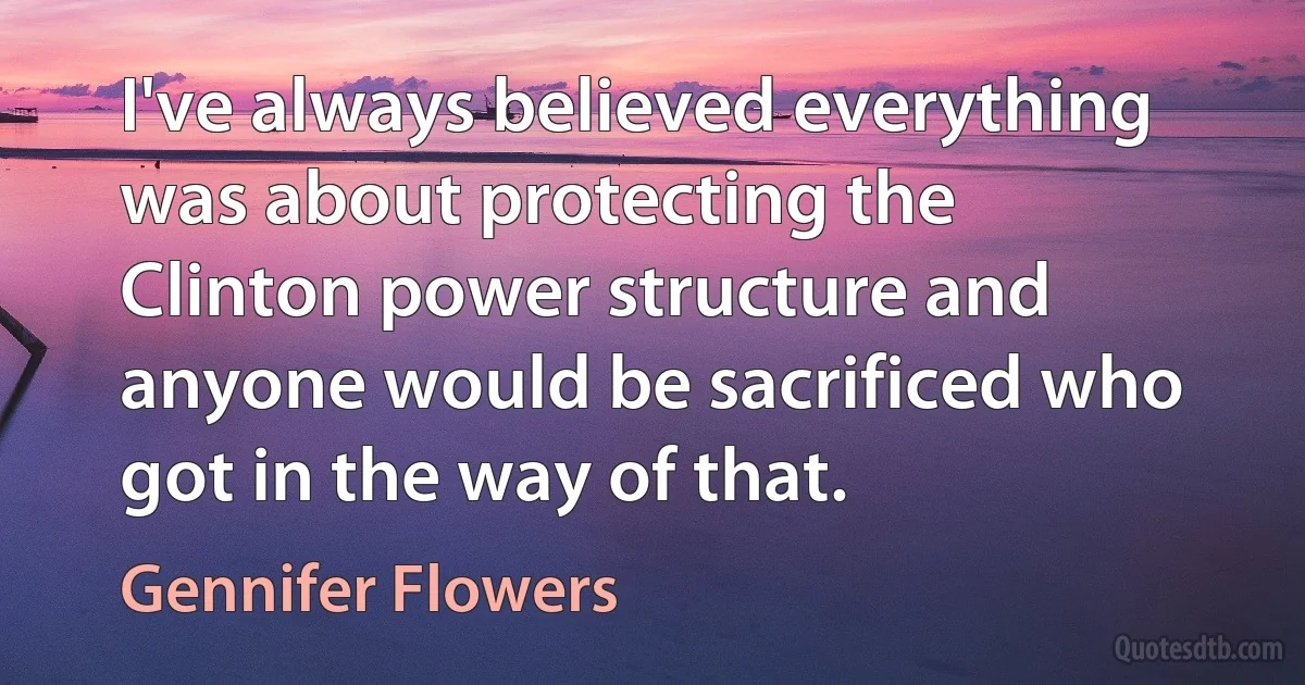 I've always believed everything was about protecting the Clinton power structure and anyone would be sacrificed who got in the way of that. (Gennifer Flowers)