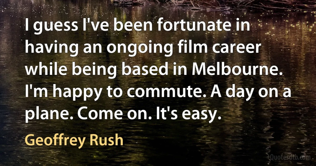 I guess I've been fortunate in having an ongoing film career while being based in Melbourne. I'm happy to commute. A day on a plane. Come on. It's easy. (Geoffrey Rush)