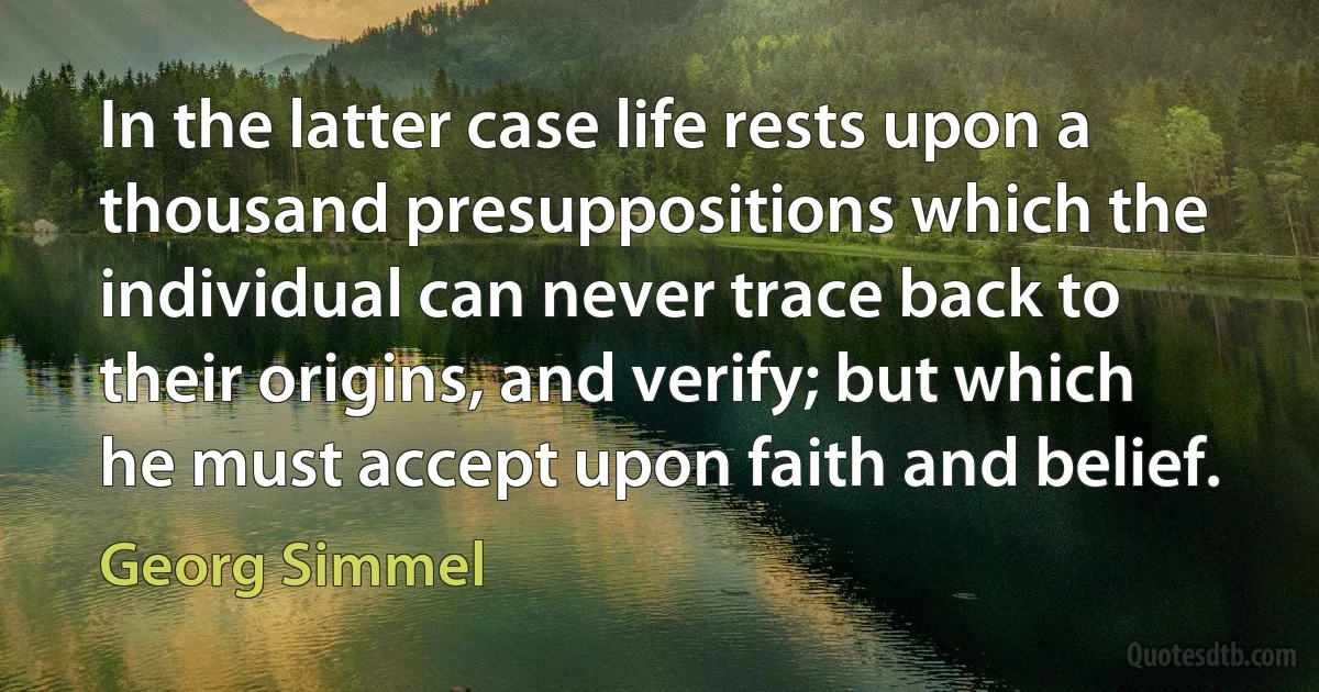 In the latter case life rests upon a thousand presuppositions which the individual can never trace back to their origins, and verify; but which he must accept upon faith and belief. (Georg Simmel)