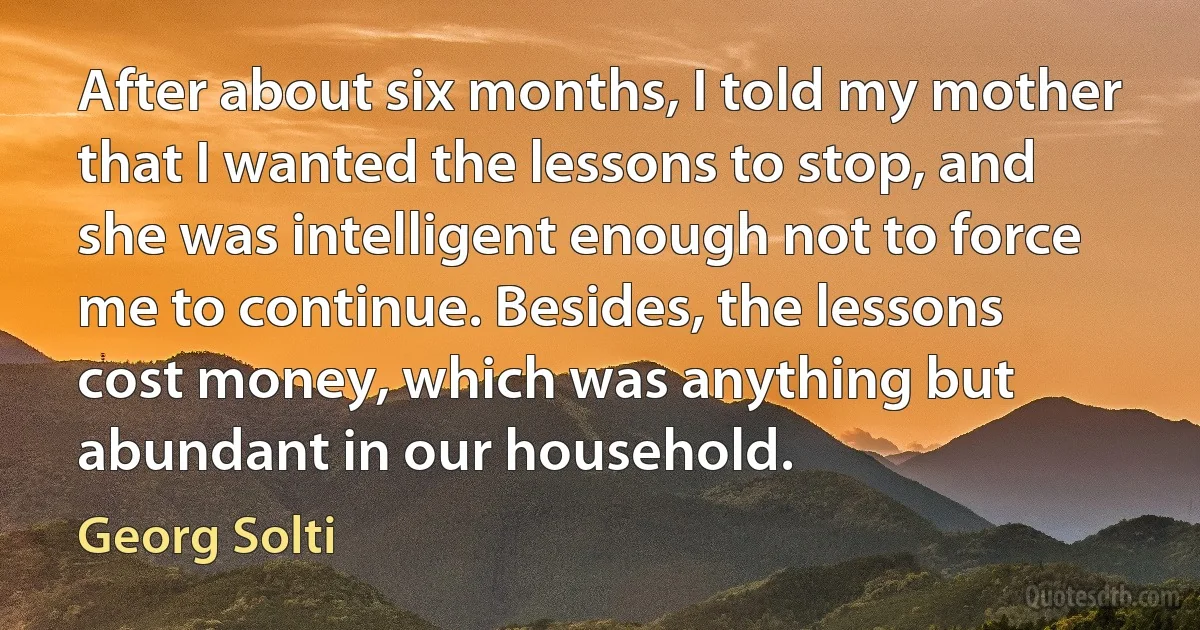 After about six months, I told my mother that I wanted the lessons to stop, and she was intelligent enough not to force me to continue. Besides, the lessons cost money, which was anything but abundant in our household. (Georg Solti)