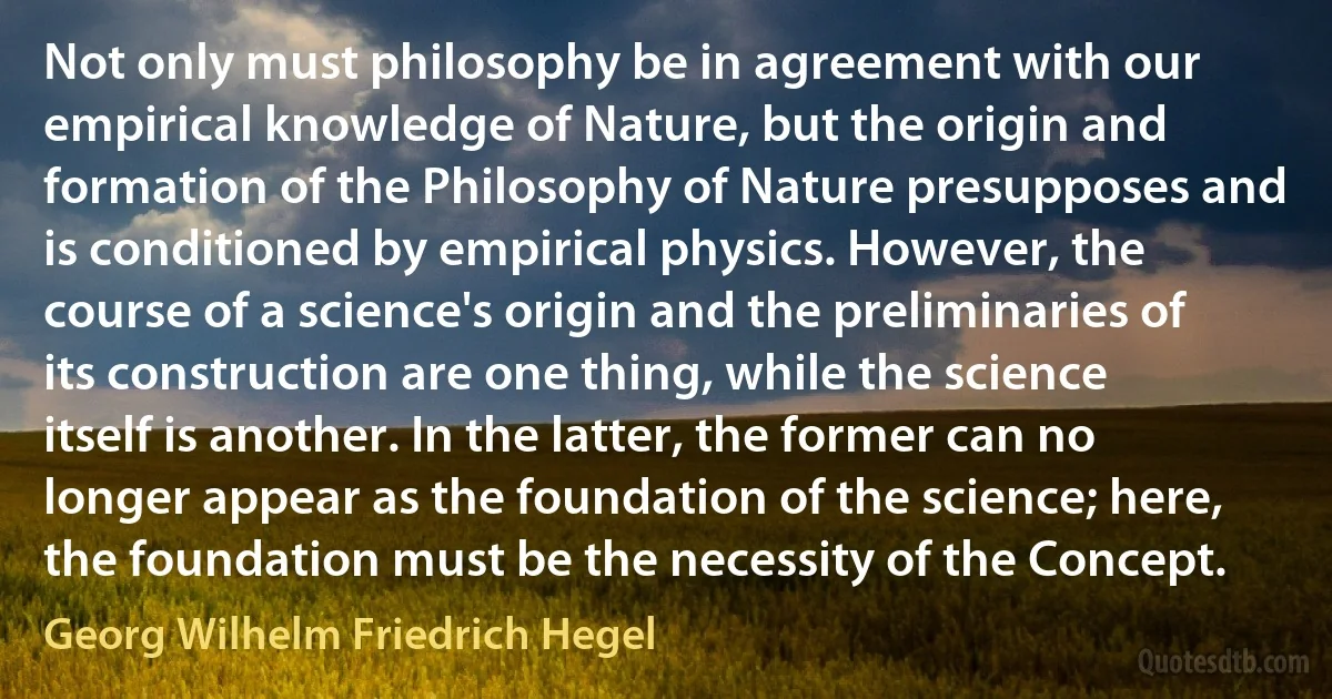 Not only must philosophy be in agreement with our empirical knowledge of Nature, but the origin and formation of the Philosophy of Nature presupposes and is conditioned by empirical physics. However, the course of a science's origin and the preliminaries of its construction are one thing, while the science itself is another. In the latter, the former can no longer appear as the foundation of the science; here, the foundation must be the necessity of the Concept. (Georg Wilhelm Friedrich Hegel)