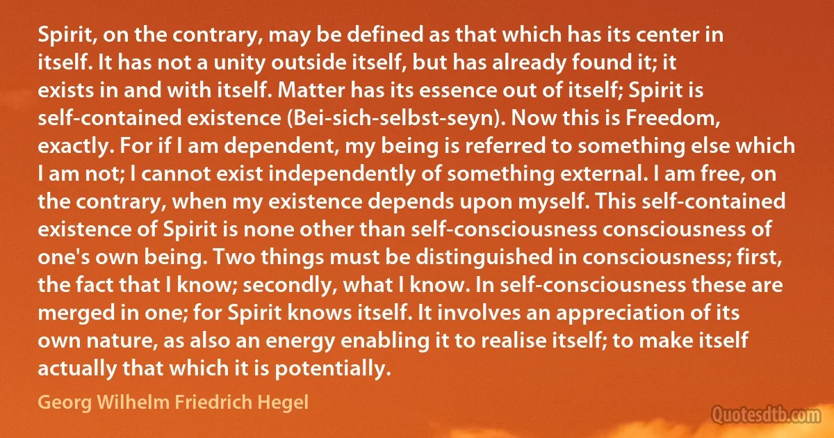 Spirit, on the contrary, may be defined as that which has its center in itself. It has not a unity outside itself, but has already found it; it exists in and with itself. Matter has its essence out of itself; Spirit is self-contained existence (Bei-sich-selbst-seyn). Now this is Freedom, exactly. For if I am dependent, my being is referred to something else which I am not; I cannot exist independently of something external. I am free, on the contrary, when my existence depends upon myself. This self-contained existence of Spirit is none other than self-consciousness consciousness of one's own being. Two things must be distinguished in consciousness; first, the fact that I know; secondly, what I know. In self-consciousness these are merged in one; for Spirit knows itself. It involves an appreciation of its own nature, as also an energy enabling it to realise itself; to make itself actually that which it is potentially. (Georg Wilhelm Friedrich Hegel)