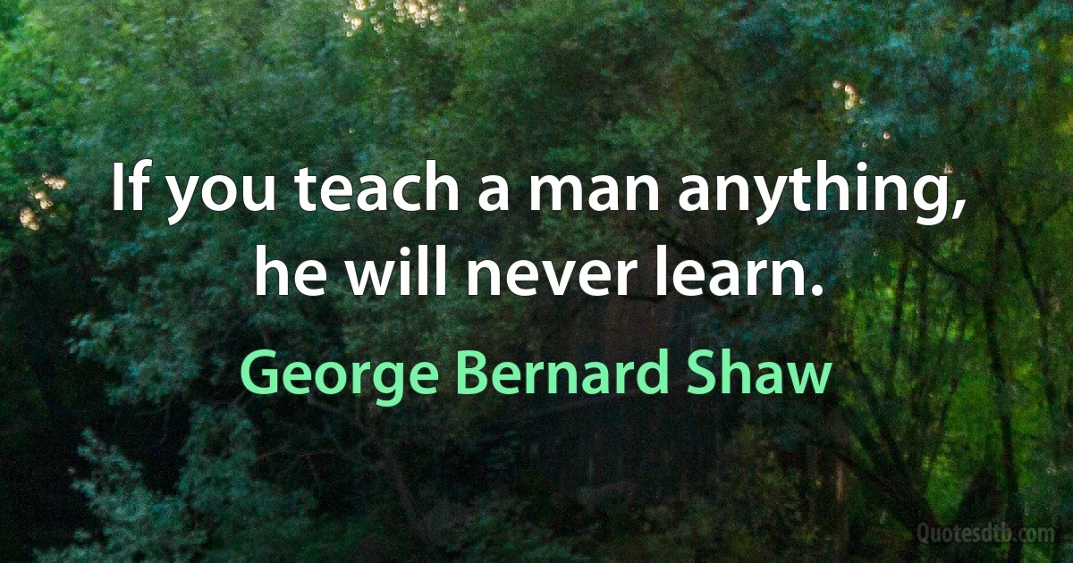 If you teach a man anything, he will never learn. (George Bernard Shaw)