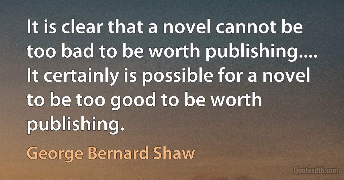 It is clear that a novel cannot be too bad to be worth publishing.... It certainly is possible for a novel to be too good to be worth publishing. (George Bernard Shaw)