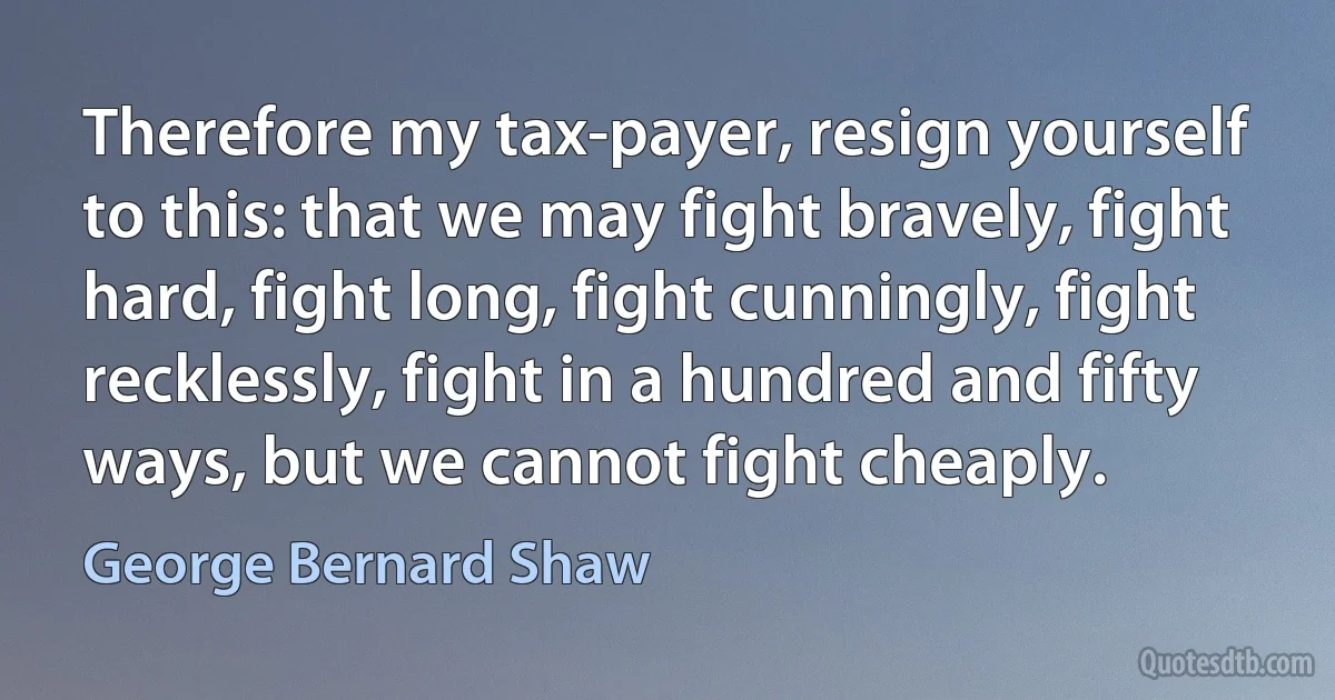 Therefore my tax-payer, resign yourself to this: that we may fight bravely, fight hard, fight long, fight cunningly, fight recklessly, fight in a hundred and fifty ways, but we cannot fight cheaply. (George Bernard Shaw)