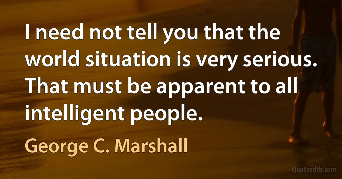 I need not tell you that the world situation is very serious. That must be apparent to all intelligent people. (George C. Marshall)