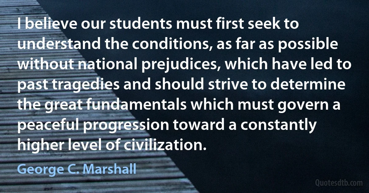 I believe our students must first seek to understand the conditions, as far as possible without national prejudices, which have led to past tragedies and should strive to determine the great fundamentals which must govern a peaceful progression toward a constantly higher level of civilization. (George C. Marshall)