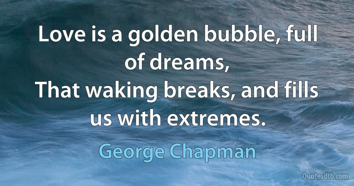 Love is a golden bubble, full of dreams,
That waking breaks, and fills us with extremes. (George Chapman)