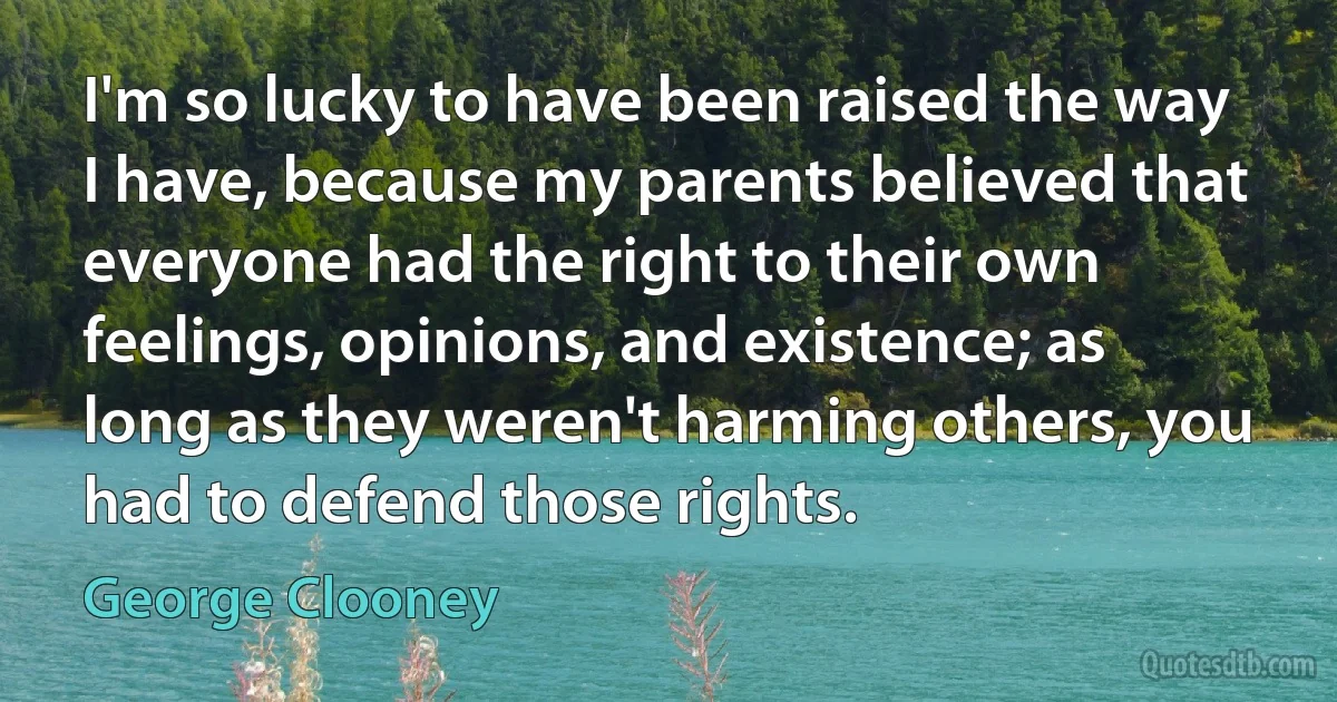 I'm so lucky to have been raised the way I have, because my parents believed that everyone had the right to their own feelings, opinions, and existence; as long as they weren't harming others, you had to defend those rights. (George Clooney)