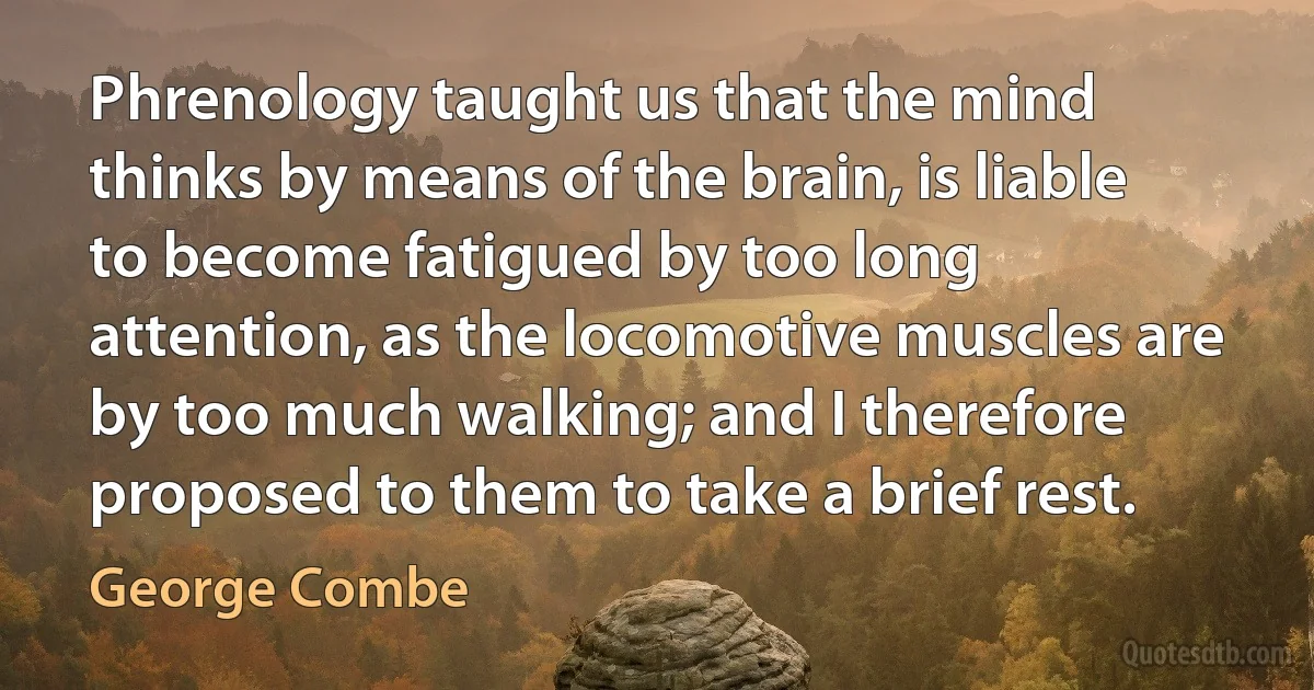 Phrenology taught us that the mind thinks by means of the brain, is liable to become fatigued by too long attention, as the locomotive muscles are by too much walking; and I therefore proposed to them to take a brief rest. (George Combe)