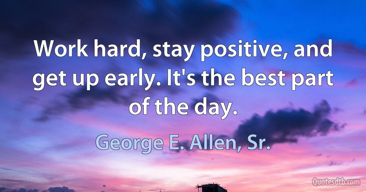 Work hard, stay positive, and get up early. It's the best part of the day. (George E. Allen, Sr.)