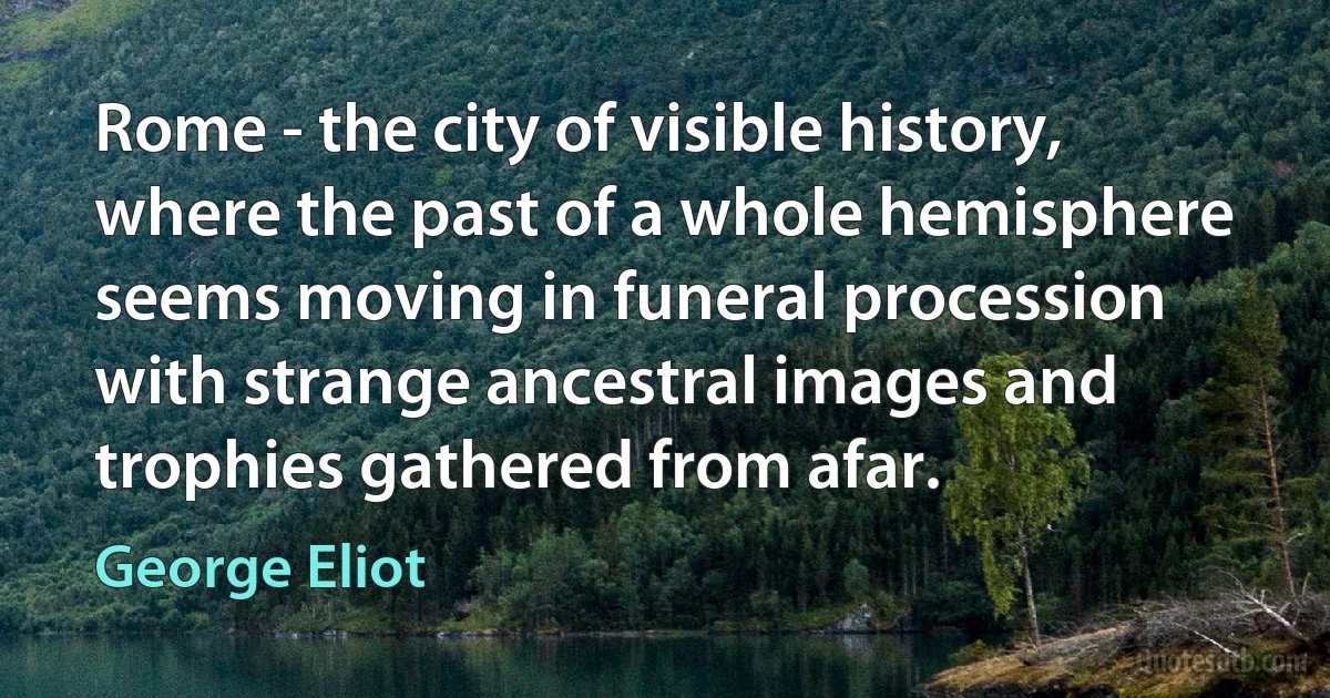 Rome - the city of visible history, where the past of a whole hemisphere seems moving in funeral procession with strange ancestral images and trophies gathered from afar. (George Eliot)