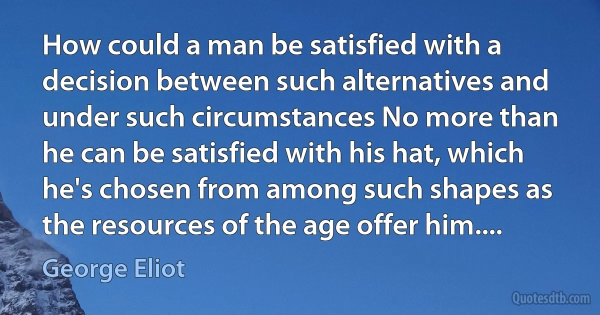 How could a man be satisfied with a decision between such alternatives and under such circumstances No more than he can be satisfied with his hat, which he's chosen from among such shapes as the resources of the age offer him.... (George Eliot)