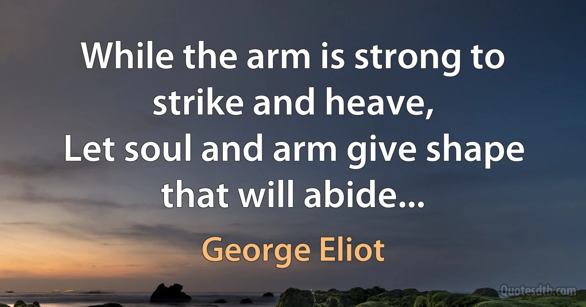 While the arm is strong to strike and heave,
Let soul and arm give shape that will abide... (George Eliot)