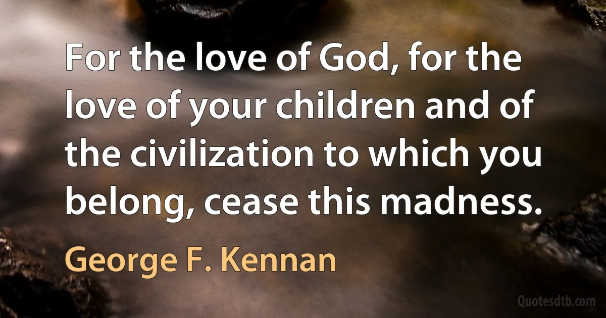 For the love of God, for the love of your children and of the civilization to which you belong, cease this madness. (George F. Kennan)