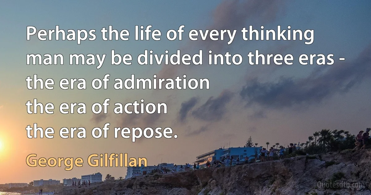 Perhaps the life of every thinking man may be divided into three eras -
the era of admiration
the era of action
the era of repose. (George Gilfillan)