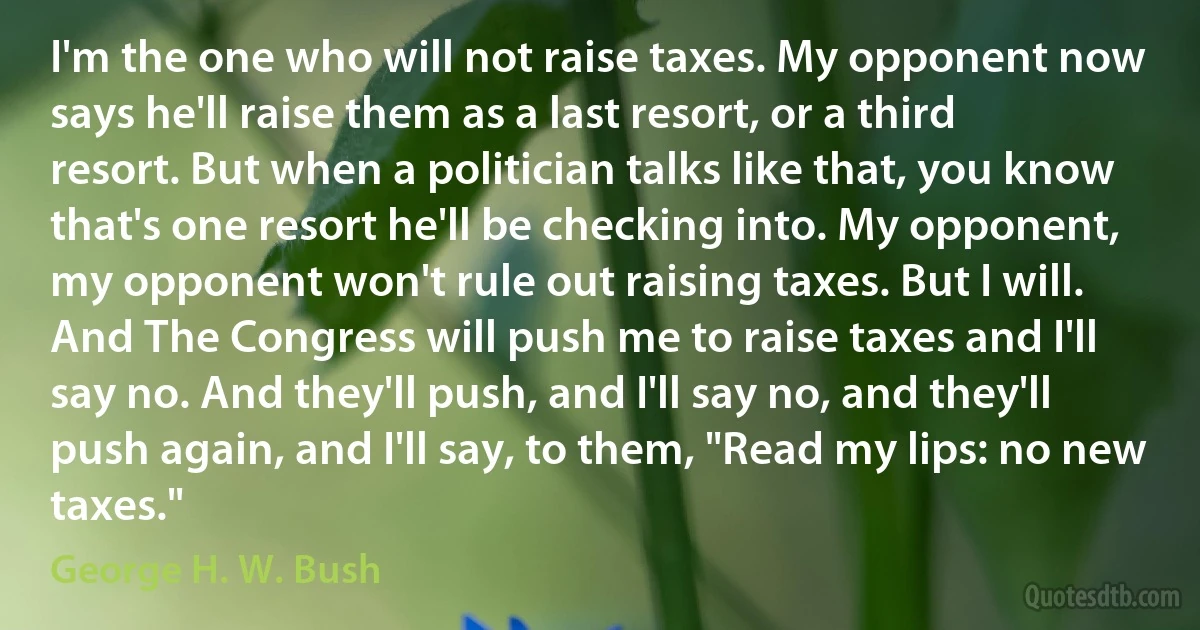 I'm the one who will not raise taxes. My opponent now says he'll raise them as a last resort, or a third resort. But when a politician talks like that, you know that's one resort he'll be checking into. My opponent, my opponent won't rule out raising taxes. But I will. And The Congress will push me to raise taxes and I'll say no. And they'll push, and I'll say no, and they'll push again, and I'll say, to them, "Read my lips: no new taxes." (George H. W. Bush)