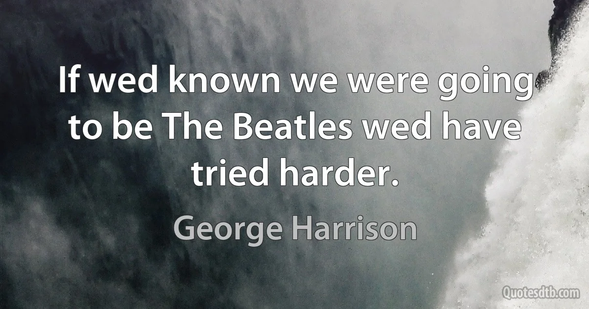 If wed known we were going to be The Beatles wed have tried harder. (George Harrison)