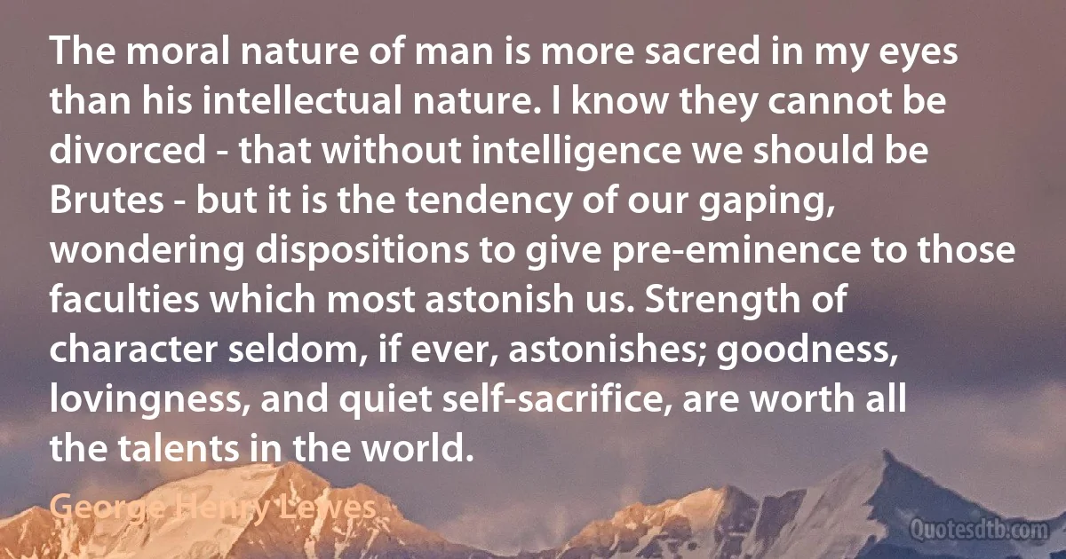 The moral nature of man is more sacred in my eyes than his intellectual nature. I know they cannot be divorced - that without intelligence we should be Brutes - but it is the tendency of our gaping, wondering dispositions to give pre-eminence to those faculties which most astonish us. Strength of character seldom, if ever, astonishes; goodness, lovingness, and quiet self-sacrifice, are worth all the talents in the world. (George Henry Lewes)