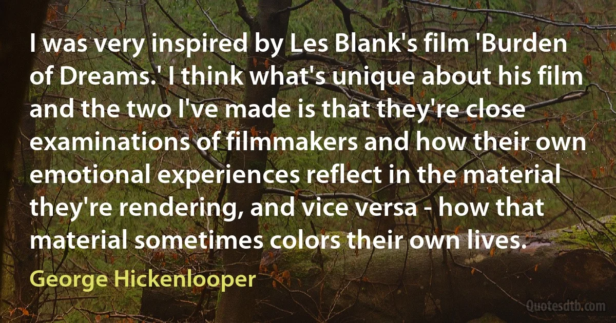 I was very inspired by Les Blank's film 'Burden of Dreams.' I think what's unique about his film and the two I've made is that they're close examinations of filmmakers and how their own emotional experiences reflect in the material they're rendering, and vice versa - how that material sometimes colors their own lives. (George Hickenlooper)