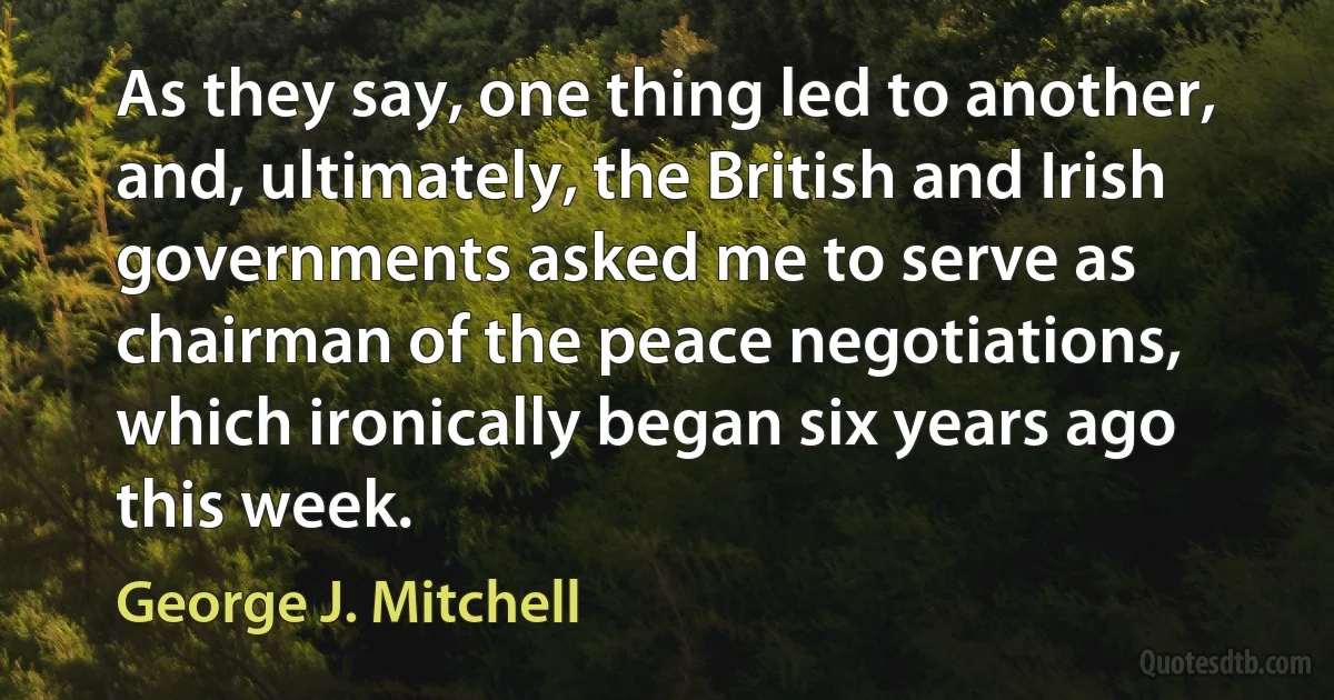 As they say, one thing led to another, and, ultimately, the British and Irish governments asked me to serve as chairman of the peace negotiations, which ironically began six years ago this week. (George J. Mitchell)