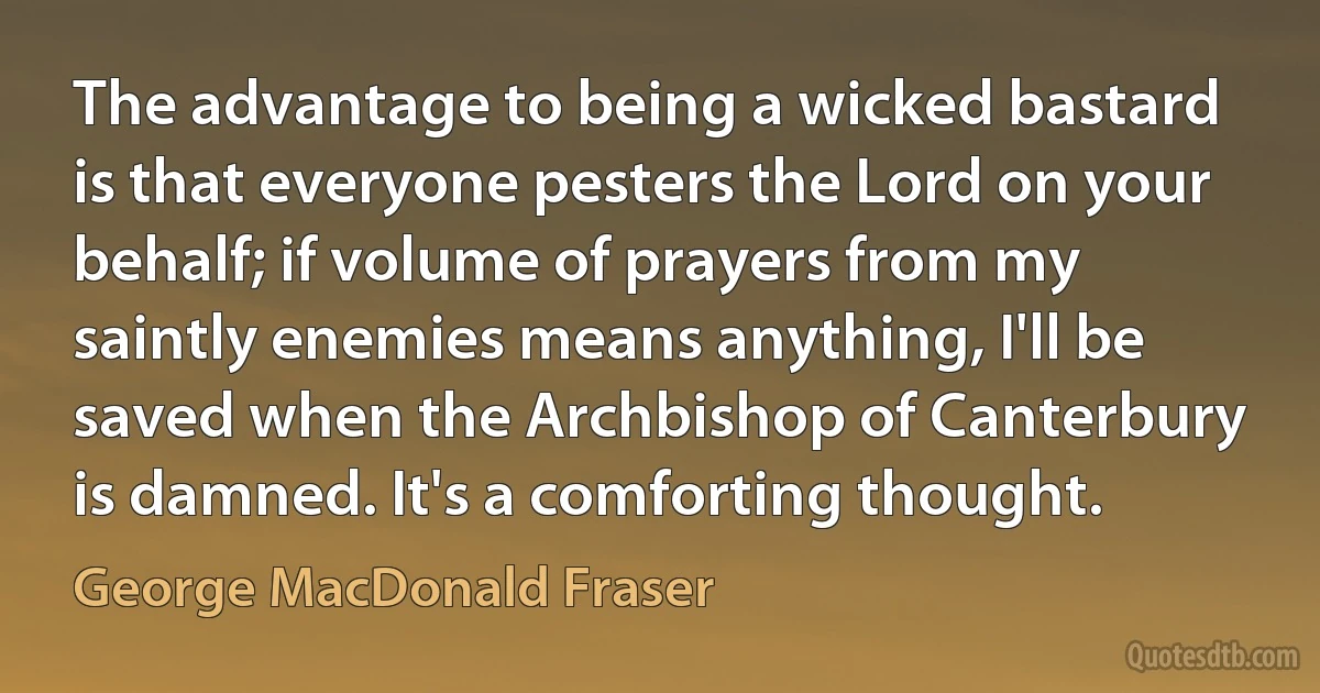 The advantage to being a wicked bastard is that everyone pesters the Lord on your behalf; if volume of prayers from my saintly enemies means anything, I'll be saved when the Archbishop of Canterbury is damned. It's a comforting thought. (George MacDonald Fraser)