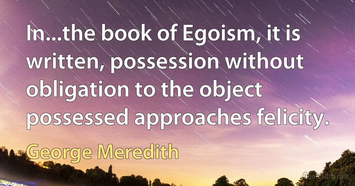 In...the book of Egoism, it is written, possession without obligation to the object possessed approaches felicity. (George Meredith)