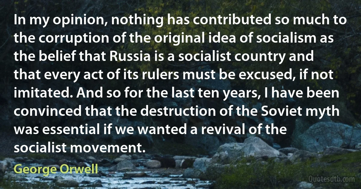 In my opinion, nothing has contributed so much to the corruption of the original idea of socialism as the belief that Russia is a socialist country and that every act of its rulers must be excused, if not imitated. And so for the last ten years, I have been convinced that the destruction of the Soviet myth was essential if we wanted a revival of the socialist movement. (George Orwell)