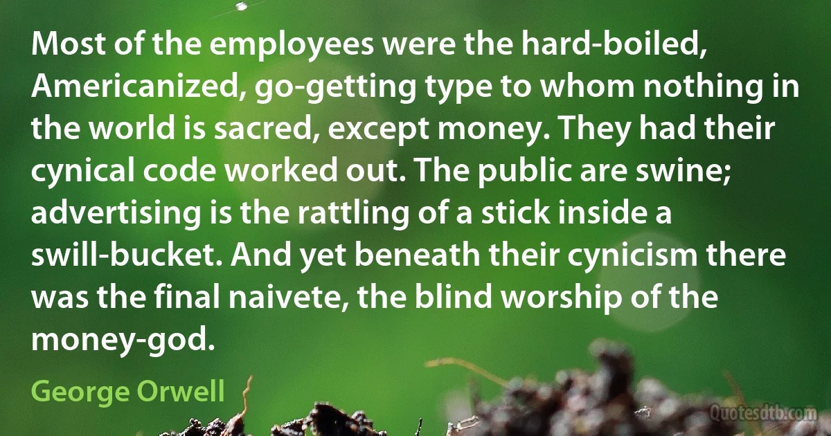 Most of the employees were the hard-boiled, Americanized, go-getting type to whom nothing in the world is sacred, except money. They had their cynical code worked out. The public are swine; advertising is the rattling of a stick inside a swill-bucket. And yet beneath their cynicism there was the final naivete, the blind worship of the money-god. (George Orwell)