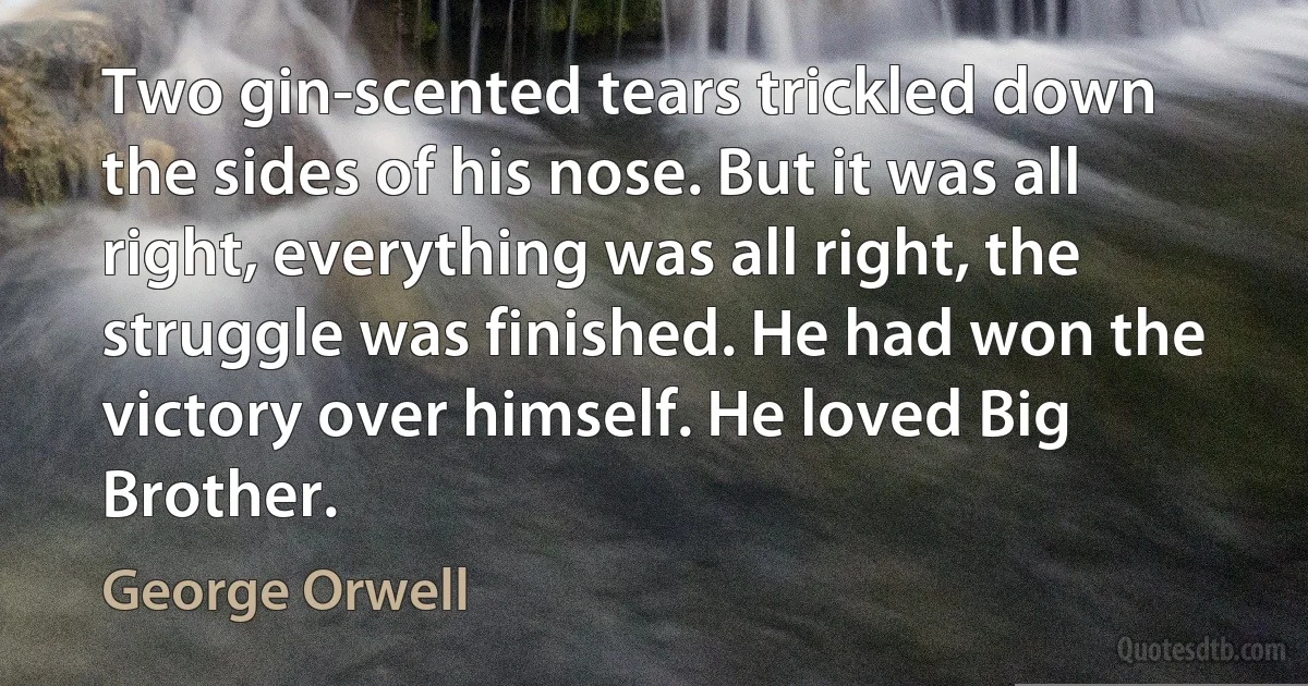 Two gin-scented tears trickled down the sides of his nose. But it was all right, everything was all right, the struggle was finished. He had won the victory over himself. He loved Big Brother. (George Orwell)