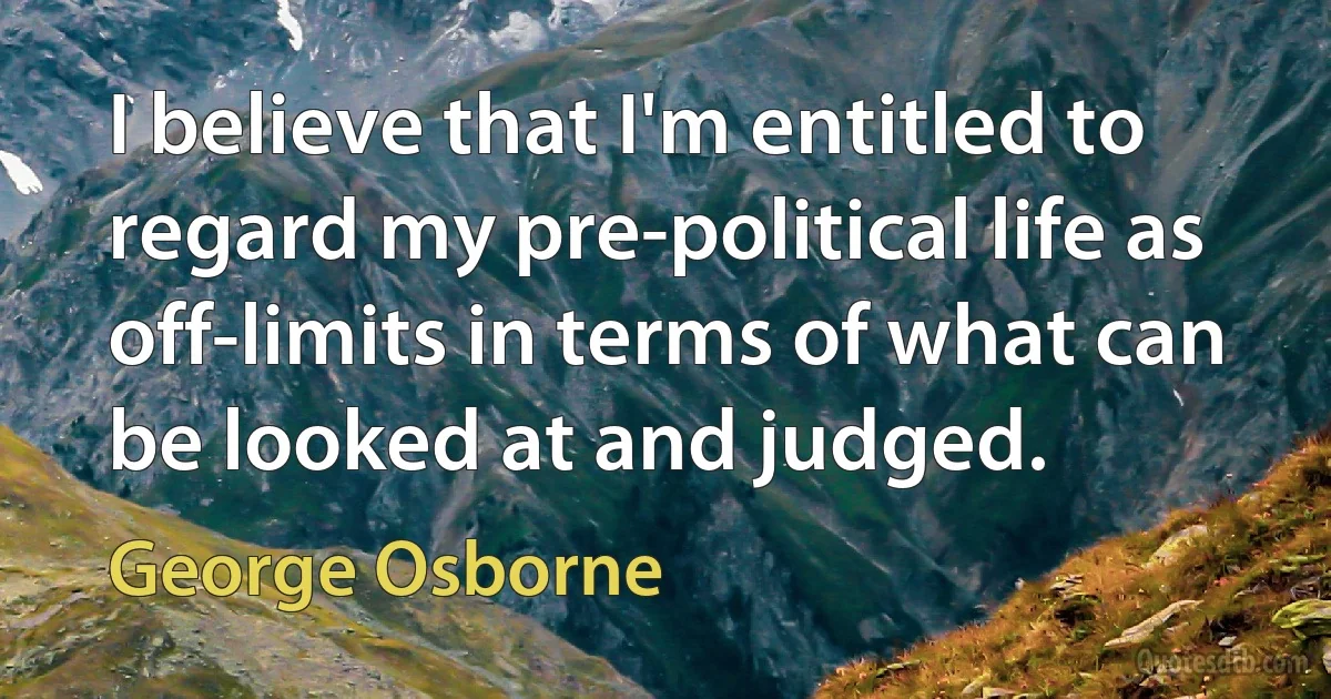 I believe that I'm entitled to regard my pre-political life as off-limits in terms of what can be looked at and judged. (George Osborne)