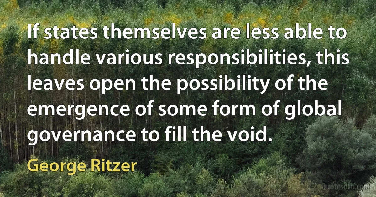 If states themselves are less able to handle various responsibilities, this leaves open the possibility of the emergence of some form of global governance to fill the void. (George Ritzer)