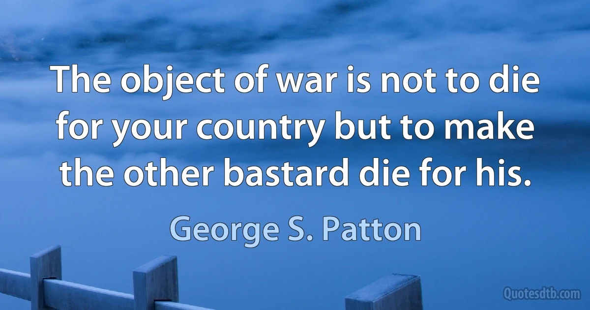 The object of war is not to die for your country but to make the other bastard die for his. (George S. Patton)