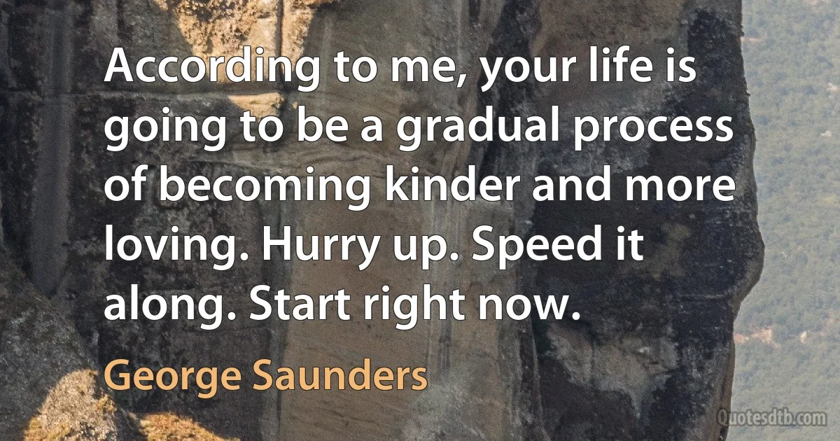 According to me, your life is going to be a gradual process of becoming kinder and more loving. Hurry up. Speed it along. Start right now. (George Saunders)